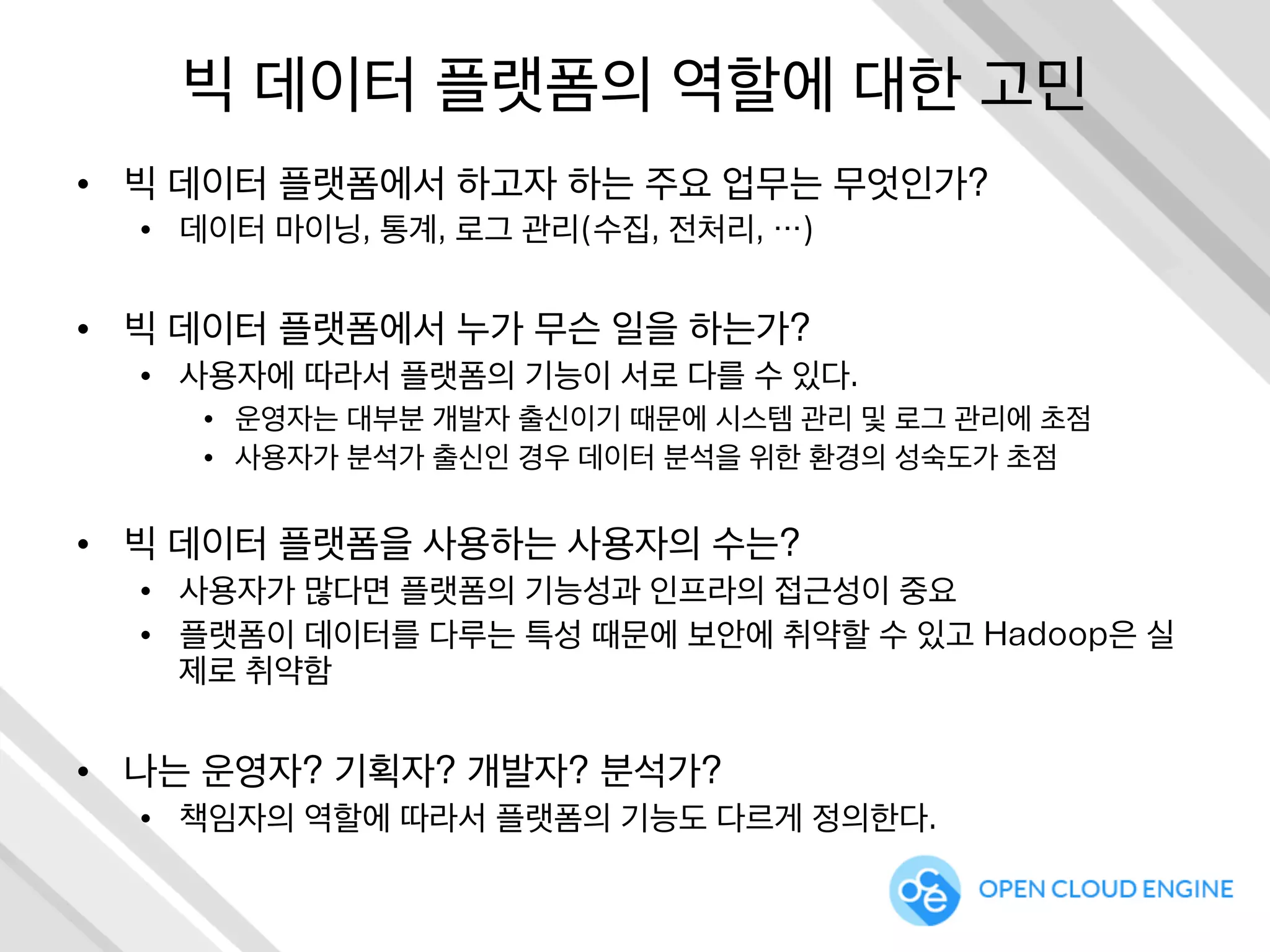 빅 데이터 플랫폼의 역할에 대한 고민
•  빅 데이터 플랫폼에서 하고자 하는 주요 업무는 무엇인가?
•  데이터 마이닝, 통계, 로그 관리(수집, 전처리, …)
•  빅 데이터 플랫폼에서 누가 무슨 일을 하는가?
•  사용자에 따라서 플랫폼의 기능이 서로 다를 수 있다.
•  운영자는 대부분 개발자 출신이기 때문에 시스템 관리 및 로그 관리에 초점
•  사용자가 분석가 출신인 경우 데이터 분석을 위한 환경의 성숙도가 초점
•  빅 데이터 플랫폼을 사용하는 사용자의 수는?
•  사용자가 많다면 플랫폼의 기능성과 인프라의 접근성이 중요
•  플랫폼이 데이터를 다루는 특성 때문에 보안에 취약할 수 있고 Hadoop은 실
제로 취약함
•  나는 운영자? 기획자? 개발자? 분석가?
•  책임자의 역할에 따라서 플랫폼의 기능도 다르게 정의한다.
 
