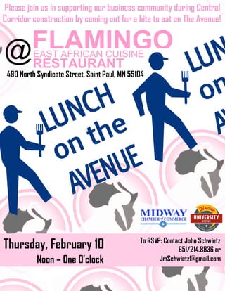 Please join us in supporting our business community during Central
Corridor construction by coming out for a bite to eat on The Avenue!

 FLAMINGO
@RESTAURANT
          EAST AFRICAN CUISINE

 490 North Syndicate Street, Saint Paul, MN 55104




Thursday, February 10                          To RSVP: Contact John Schwietz
                                                             651/214.8836 or
           Noon – One O’clock                         JmSchwietz1@gmail.com
 