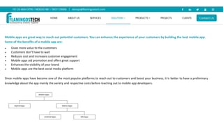 Mobile apps are great way to reach out potential customers. You can enhance the experience of your customers by building the best mobile app.
Some of the benefits of a mobile app are:
 Gives more value to the customers
 Customers don’t have to wait
 Reduces cost and increases customer engagement
 Mobile apps aid promotion and offers great support
 Enhances the visibility of your brand
 Mobile apps are the best social media platform
Since mobile apps have become one of the most popular platforms to reach out to customers and boost your business, it is better to have a preliminary
knowledge about the app mainly the variety and respective costs before reaching out to mobile app developers.
 