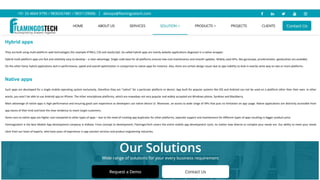 Hybrid apps
They are built using multi-platform web technologies (for example HTML5, CSS and JavaScript). So-called hybrid apps are mainly website applications disguised in a native wrapper.
Hybrid multi-platform apps are fast and relatively easy to develop – a clear advantage. Single code base for all platforms ensures low-cost maintenance and smooth updates. Widely used APIs, like gyroscope, accelerometer, geolocation are available.
On the other hand, hybrid applications lack in performance, speed and overall optimization in comparison to native apps for instance. Also, there are certain design issues due to app inability to look in exactly same way on two or more platforms.
Native apps
Such apps are developed for a single mobile operating system exclusively, therefore they are “native” for a particular platform or device. App built for popular systems like iOS and Android can not be used on a platform other than their own. In other
words, you won’t be able to use Android app on iPhone. The other smartphone platforms, which are nowadays not very popular and widely accepted are Windows phone, Symbian and Blackberry.
Main advantage of native apps is high performance and ensuring good user experience as developers use native device UI. Moreover, an access to wide range of APIs that puts no limitation on app usage. Native applications are distinctly accessible from
app stores of their kind and have the clear tendency to reach target customers.
Some cons to native apps are higher cost compared to other types of apps – due to the need of creating app duplicates for other platforms, separate support and maintenance for different types of apps resulting in bigger product price.
Flamingostech is the best Mobile App development company in Kolkata. From concept to development, FlamingosTech covers the entire mobile app development cycle, no matter how diverse or complex your needs are. Our ability to meet your needs
stem from our team of experts, who have years of experience in app solution services and product engineering industries.
 