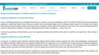 Responsive web design is incredibly important, for a number of reasons:
Responsive Websites are Fluid and Flexible
From a marketing perspective, you already know that your customers are unique individuals. Due to the inherent fluidity of responsive websites,
adopting a responsive design means that your website will automatically adapt to the individual visitor, based on the device that they're
browsing from. By delivering consistent information across all devices, with a layout that's perfect for any screen size, you won't be giving visitors
reason to abandon your website in frustration while browsing from their smartphone... or their smart TV.
In short, by supporting multiple devices, your new responsive website will provide visitors with an excellent user experience. No zooming in
required.
Responsive Websites are Cost Effective
In the past, if a website owner wanted a mobile-friendly website, they'd need an entirely separate site. That meant developing, and paying for,
two different websites. Webmasters also needed to update both sites, resulting in a ton of wasted time. Compare that with responsive websites,
where there's no difference between the desktop and mobile version. That's because it's all one website. The only difference is the visibility of
images, content, and other elements. And when it's time to update the site with new content, you only have to do it once.
Responsive websites are also great for future scalability, as you can easily prepare for new devices as they become available. A few updates will
make your site ready for those new devices, and there's no need to build a new website.
 