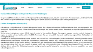 Improved Search Engine Rankings with Responsive Web Designs
Google has a 67% market share in the search engine world, so when Google speaks, industry experts listen. The search engine giant recommends
that websites be optimized for mobile viewing, and they even refer to responsive web design as the industry best practice.
Content Management System (CMS)
CMS Website is better known as a Content Management System, which allows us to manage and handle website as per our requirements, that
too without any technical training. Those contents can include simple text, photos, videos, music, documents, or any other type of multimedia
materials.
With a content management system (CMS), you're in control of your website. Because the design is separate from the content, it's easy for
anyone to create, edit, and publish within the CMS. This means that you can publish blog posts oradd a new page without the headache of
learning how to code.
Expert team of FlamingosTech carefully selects modules that have fantastic functionality for a great user experience, meaning your new website
will be incredibly user-friendly. You'll be able to change your site's content, meaning you'll have full control over your website. By using content
management systems for our custom websites, FlamingosTech web development team creates attractive websites that act as the cornerstone of
your online presence. You'll love how easy it is to update, modify, and create content on your CMS-backed website's user-friendly interface. The
database driven nature of a CMS also gives us the ability to develop useful features for your site, like e-Commerce capabilities and social
networking elements.
 