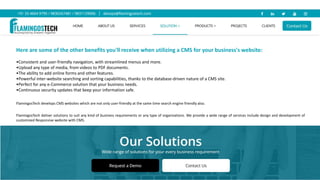 Here are some of the other benefits you'll receive when utilizing a CMS for your business's website:
•Consistent and user-friendly navigation, with streamlined menus and more.
•Upload any type of media, from videos to PDF documents.
•The ability to add online forms and other features.
•Powerful inter-website searching and sorting capabilities, thanks to the database-driven nature of a CMS site.
•Perfect for any e-Commerce solution that your business needs.
•Continuous security updates that keep your information safe.
FlamingosTech develops CMS websites which are not only user-friendly at the same time search engine friendly also.
FlamingosTech deliver solutions to suit any kind of business requirements or any type of organizations. We provide a wide range of services include design and development of
customized Responsive website with CMS.
 