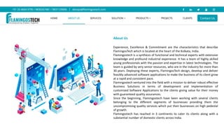 About Us
Experience, Excellence & Commitment are the characteristics that describe
FlamingosTech which is located at the heart of the Kolkata, India.
Flamingostech is a synthesis of functional and technical experts with extensive
knowledge and profound industrial experience. It has a team of highly skilled
young professionals with the passion and expertise in latest technologies. The
team is guided by very senior resources, who are in the industry for more than
30 years. Deploying these experts, FlamingosTech design, develop and deliver
feasibly advanced software applications to make the business of its client grow
at a rapid and consistent pace.
Flamingostech ventured into the field with a mission to deliver robust effective
Business Solutions in terms of development and implementation of
customized Software Applications to the clients giving value for their money
with guaranteed quality assurances.
Since the beginning, Flamingostech have been working with several clients
belonging to the different segments of businesses providing them the
uncompromising quality services which put their businesses on high pedestal
of growth.
Flamingostech has reached in 3 continents to cater its clients along with a
substantial number of domestic clients across India.
 