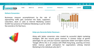 Delivers Conversion:
Businesses measure accomplishment by the rate of
approaching traffic gets converted into leads, supporters,
subscribers, deals or sales as Internet Marketing sustains
for24X7 but presence of Traditional Marketing is just for either
few seconds or for few hours.
Helps you Generate Better Revenues :
Along with better conversion rates created by successful digital marketing
strategies, DM also ensures great revenues. It conveys heaps of gainful
advantages for you and your business appreciates better and higher incomes.
“Google affirms this in an analysis with IPSOS Hong Kong, asserting 2.8 times
better revenue growth anticipation for organizations utilizing Internet
Marketing to the individuals who don’t.”
 
