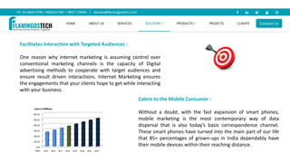 Facilitates Interaction with Targeted Audiences :
One reason why internet marketing is assuming control over
conventional marketing channels is the capacity of Digital
advertising methods to cooperate with target audiences and
ensure result driven interactions. Internet Marketing ensures
the engagements that your clients hope to get while interacting
with your business.
Caters to the Mobile Consumer :
Without a doubt, with the fast expansion of smart phones,
mobile marketing is the most contemporary way of data
dispersal that is also today’s basic correspondence channel.
These smart phones have turned into the main part of our life
that 85+ percentages of grown-ups in India dependably have
their mobile devices within their reaching distance.
 