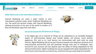 Wider Reach even to the International Audiences :
Internet Marketing can reach a wider market or even
International audience easily, which Traditional Marketing can
not. The world just became smaller with Internet Marketing,
allowing businesses of one part of the world to another as if
they are few blocks away from each other.
Let you be prepare for IOT (Internet of Things) :
In this digital age, IoT or Internet of Things can be understood as an inevitable biological
system of interconnected devices that include tablets, cell phones, smart phones,
appliances, PCs, and so on. Such devices can communicate with each other by using
Internet. Digital Marketing will set up your business towards such ubiquitous existence of an
interconnected environment that will penetrate through each part of individuals’ lives.
Survival for your business will also depend upon the ability of having adaptability for this
interconnected matrix. Digital marketing lets you be equipped with adept adaptability for IoT
that ensures online business survival for you, and hence lets you enjoy long-term benefits.
 