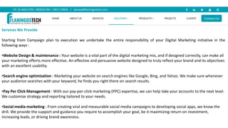 Services We Provide
Starting from Campaign plan to execution we undertake the entire responsibility of your Digital Marketing initiative in the
following ways :
•Website Design & maintenance : Your website is a vital part of the digital marketing mix, and if designed correctly, can make all
your marketing efforts more effective. An effective and persuasive website designed to truly reflect your brand and its objectives
with an excellent usability.
•Search engine optimization : Marketing your website on search engines like Google, Bing, and Yahoo. We make sure whenever
your audience searches with your keyword, he finds you right there on search results.
•Pay Per Click Management : With our pay-per-click marketing (PPC) expertise, we can help take your accounts to the next level.
We customize strategy and reporting tailored to your needs.
•Social media marketing : From creating viral and measurable social media campaigns to developing social apps, we know the
drill. We provide the support and guidance you require to accomplish your goal, be it maximizing return on investment,
increasing leads, or driving brand awareness.
 