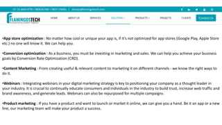 •App store optimization : No matter how cool or unique your app is, if it’s not optimized for app stores (Google Play, Apple Store
etc.) no one will know it. We can help you.
•Conversion optimization : As a business, you must be investing in marketing and sales. We can help you achieve your business
goals by Conversion Rate Optimization (CRO).
•Content Marketing : From creating useful & relevant content to marketing it on different channels - we know the right ways to
do it.
•Webinars : Integrating webinars in your digital marketing strategy is key to positioning your company as a thought leader in
your industry. It is crucial to continually educate consumers and individuals in the industry to build trust, increase web traffic and
brand awareness, and generate leads. Webinars can also be repurposed for multiple campaigns.
•Product marketing : If you have a product and want to launch or market it online, we can give you a hand. Be it an app or a new
line, our marketing team will make your product a success.
 