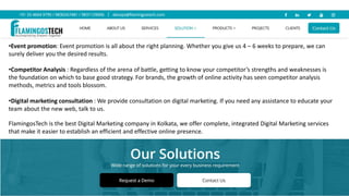 •Event promotion: Event promotion is all about the right planning. Whether you give us 4 – 6 weeks to prepare, we can
surely deliver you the desired results.
•Competitor Analysis : Regardless of the arena of battle, getting to know your competitor’s strengths and weaknesses is
the foundation on which to base good strategy. For brands, the growth of online activity has seen competitor analysis
methods, metrics and tools blossom.
•Digital marketing consultation : We provide consultation on digital marketing. If you need any assistance to educate your
team about the new web, talk to us.
FlamingosTech is the best Digital Marketing company in Kolkata, we offer complete, integrated Digital Marketing services
that make it easier to establish an efficient and effective online presence.
 