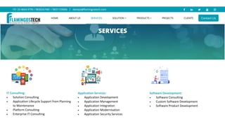 IT Consulting:
 Solution Consulting
 Application Lifecycle Support from Planning
to Maintenance
 Platform Consulting
 Enterprise IT Consulting
Application Services:
 Application Development
 Application Management
 Application Integration
 Application Modernisation
 Application Security Services
Software Development:
 Software Consulting
 Custom Software Development
 Software Product Development
 