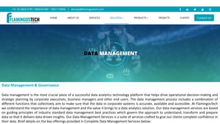 Data Management & Governance
Data management is the most crucial piece of a successful data analytics technology platform that helps drive operational decision-making and
strategic planning by corporate executives, business managers and other end users. The data management process includes a combination of
different functions that collectively aim to make sure that the data in corporate systems is accurate, available and accessible. At FlamingosTech
we understand the importance of data management and the value it brings to a data analytics solution. Our data management services are based
on guiding principles of industry standard data management best practices which govern the approach to understand, transform and prepare
data so that it delivers data driven insights. Our Data Management Services is a suite of services crafted to give our clients complete confidence in
their data. Brief details on the key offerings provided in Complete Data Management Services below:
 