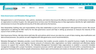 Data Governance and Metadata Management:
Data governance is a set of processes, roles, policies, standards, and metrics that ensure the effective and efficient use of information in enabling
an organization to achieve its goals. Our data governance services cover the following areas to help organizations identify the right stakeholders
and processes to ensure the quality and security of the data used across the business.
Data Stewardship: Drafting roles and responsibilities of key data stakeholders as part of an organization’s data governance council. We consult
organizations on defining the RACI matrix for the data governance council and help in setting up processes to measure the maturity of the
council in form of KPIs and metrics
Data Governance Policies: We help clients draft data life cycle policies which ensure zero data loss as part of data creating, data modification and
data archival processes. Our policies are well integrated with data governance council recommendations.
Metadata Management: Metadata provides crucial information that enables accurate analytics for powerful business insights. By leveraging
metadata to classify, manage and organize massive amounts of enterprise data, organizations can better understand and effectively deploy
resources to support their analytics efforts. Our Metadata Management framework helps organizations to establish a successful metadata
management strategy with a proper foundation, transparent processes and the right people to execute the work within a comprehensive data
governance framework that combines people and processes, fosters open communication and creates an enterprise-wide, data-centric culture.
 