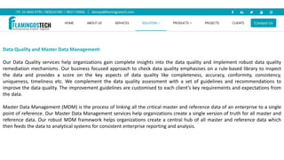 Data Quality and Master Data Management:
Our Data Quality services help organizations gain complete insights into the data quality and implement robust data quality
remediation mechanisms. Our business focused approach to check data quality emphasises on a rule-based library to inspect
the data and provides a score on the key aspects of data quality like completeness, accuracy, conformity, consistency,
uniqueness, timeliness etc. We complement the data quality assessment with a set of guidelines and recommendations to
improve the data quality. The improvement guidelines are customised to each client’s key requirements and expectations from
the data.
Master Data Management (MDM) is the process of linking all the critical master and reference data of an enterprise to a single
point of reference. Our Master Data Management services help organizations create a single version of truth for all master and
reference data. Our robust MDM framework helps organizations create a central hub of all master and reference data which
then feeds the data to analytical systems for consistent enterprise reporting and analysis.
 
