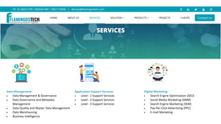 Data Management:
 Data Management & Governance
 Data Governance and Metadata
Management
 Data Quality and Master Data Management
 Data Warehousing
 Business Intelligence
Application Support Services:
 Level - 1 Support Services
 Level - 2 Support Services
 Level - 3 Support Services
Digital Marketing:
 Search Engine Optimization (SEO)
 Social Media Marketing (SMM)
 Search Engine Marketing (SEM)
 Pay-Per-Click Advertising (PPC)
 E-mail Marketing
 