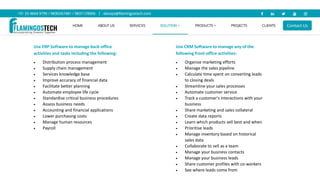 Use ERP Software to manage back-office
activities and tasks including the following:
 Distribution process management
 Supply chain management
 Services knowledge base
 Improve accuracy of financial data
 Facilitate better planning
 Automate employee life cycle
 Standardise critical business procedures
 Assess business needs
 Accounting and financial applications
 Lower purchasing costs
 Manage human resources
 Payroll
Use CRM Software to manage any of the
following front-office activities:
 Organise marketing efforts
 Manage the sales pipeline
 Calculate time spent on converting leads
to closing deals
 Streamline your sales processes
 Automate customer service
 Track a customer's interactions with your
business
 Share marketing and sales collateral
 Create data reports
 Learn which products sell best and when
 Prioritise leads
 Manage inventory based on historical
sales data
 Collaborate to sell as a team
 Manage your business contacts
 Manage your business leads
 Share customer profiles with co-workers
 See where leads come from
 