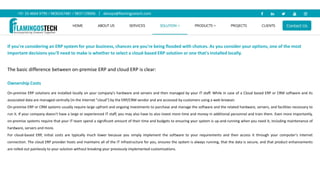 If you're considering an ERP system for your business, chances are you're being flooded with choices. As you consider your options, one of the most
important decisions you'll need to make is whether to select a cloud-based ERP solution or one that's installed locally.
The basic difference between on-premise ERP and cloud ERP is clear:
Ownership Costs
On-premise ERP solutions are installed locally on your company's hardware and servers and then managed by your IT staff. While in case of a Cloud based ERP or CRM software and its
associated data are managed centrally (in the Internet "cloud") by the ERP/CRM vendor and are accessed by customers using a web browser.
On-premise ERP or CRM systems usually require large upfront and ongoing investments to purchase and manage the software and the related hardware, servers, and facilities necessary to
run it. If your company doesn't have a large or experienced IT staff, you may also have to also invest more time and money in additional personnel and train them. Even more importantly,
on-premise systems require that your IT team spend a significant amount of their time and budgets to ensuring your system is up-and-running when you need it, including maintenance of
hardware, servers and more.
For cloud-based ERP, initial costs are typically much lower because you simply implement the software to your requirements and then access it through your computer's internet
connection. The cloud ERP provider hosts and maintains all of the IT infrastructure for you, ensures the system is always running, that the data is secure, and that product enhancements
are rolled out painlessly to your solution without breaking your previously implemented customizations.
 