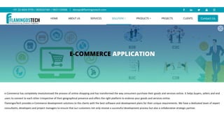 e-Commerce has completely revolutionized the process of online shopping and has transformed the way consumers purchase their goods and services online. It helps buyers, sellers and end
users to connect to each other irrespective of their geographical presence and offers the right platform to endorse your goods and services online.
FlamingosTech provides e-Commerce development solutions to the clients with the best software and development plans for their unique requirements. We have a dedicated team of expert
consultants, developers and project managers to ensure that our customers not only receive a successful development process but also a collaborative strategic partner.
 