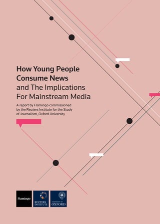 How Young People
Consume News
and The Implications
For Mainstream Media
A report by Flamingo commissioned
by the Reuters Institute for the Study
of Journalism, Oxford University
 