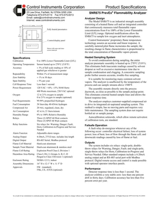 As a result of our commitment to continual product improvement, specifications are subject to change without notice. Copyright 2010 Control Instruments Corporation. All Rights Reserved. H7FTA141 Rev H 2/2010
Control Instruments Corporation Product Specifications
25 Law Drive, Fairfield, NJ 07004-3295 USA
Telephone 973-575-9114 Fax 973-575-0013
Email: sales@controlinstruments.com
Internet: www.controlinstruments.com
12.1 inches
16
inches
Specifications
Calibration: 0 to 100% Lower Flammable Limit (LFL)
Operating Temperature Sensor heated up to 270°C (518°F)
Accuracy ± 3% of full scale reading or 10% of
applied gas whichever is greater
Repeatability Within 1% of measurement range
Zero Stability ± 1% in 30 days
Span Stability ± 5% per year
Cell Response Time Less than 1 second
Power Requirement 120 VAC +10% –15% 50/60 Hertz
400 Watts maximum, 230 VAC optional
Oxygen 12 to 21% oxygen in sample
0 to 21% oxygen in sample (optional)
Fuel Requirements 99.99% prepurified Hydrogen
Fuel Consumption 58 liters/day 40-45PSIG hydrogen
Compressed Air 20 PSIG, regulated, clean, dry
Air Consumption 42 SCFH, 21 liters/minute
Humidity Range 0% to 100% Relative Humidity
Relays Three (3) SPDT 60 Watt contacts
Three (3) SPST 60 Watt contacts
Relay functions Six relays for: Warning; Danger; Fault;
Horn, Calibration-in-Progress and Service
Needed
Alarm Function Adjustable alarm ranges
Analog Output 4-20mA, 275  max. includes line length
Digital Output RS-485 Serial, Modbus protocol
Flame Cell Material Hard-coat aluminum
Sample Train Material Hard-coat aluminum & stainless steel
Flame Cell Rating Explosion Proof Class I, Division 1
Hazardous Area Rating Class I, Div 2, Groups A, B, C, D
Purged to Class I Division 1 (optional)
Enclosure Rating NEMA 12/13, indoor
Assembly Dimensions 16” H x 12.1” W x 8. 5” D
Approvals FM (standard)
FMc, CE, ATEX (optional)
SNR675 PrevEx®
Flammability Analyzer
Analyzer Design
The Model SNR675 is an industrial strength assembly
consisting of a heated flame cell and an integrated controller
that continuously measures total flammable vapor
concentrations from 0 to 100% of the Lower Flammable
Limit (LFL) range. Optional modifications allow the
SNR675 to sample low oxygen and inert atmospheres.
Control Instruments’ proprietary flame temperature
technology assures an accurate and linear response. A
carefully metered pilot flame incinerates the sample; the
resulting change in flame characteristics is proportional to
the total concentration of flammable vapors present.
Heated Sampling System
To avoid condensation during sampling, the entire
analyzer pneumatic assembly is heated up to 270°C (518°F).
This eliminates both inaccurate readings caused by solvent
dropout as well as excessive maintenance time due to
sample condensation and clogging. A concentric sampling
probe further assures accurate, trouble-free sampling.
It is suitable for monitoring many common solvent
vapors. The analyzer is unaffected by the temperature of the
process and can sample streams above 1500°F.
The assembly mounts directly onto the process
ductwork, as close as possible to the sample pickup point.
This eliminates external heated sample lines and allows the
fastest response time.
The analyzer employs customer-supplied compressed air
to drive its integrated air-aspirated sampling system. This
method is simple, has no moving parts and requires very
little maintenance. The sampling system does not require
bottled air or sample pumps.
Autocalibration solenoids, which allow remote activation
of calibration tests, are standard.
Failsafe Operation
A fault relay de-energizes whenever any of the
following occur: controller electrical failure; loss of system
power; loss of heat; loss of flow through the flame cell; and
downscale readings caused by loss of flame or fuel.
Outputs
The system includes six relays: single-pole, double-
throw relays for Warning, Danger, Fault; and single-pole,
single-throw relays for Horn, Calibration-in-Progress and
Service Needed. Other standard outputs include a 4-20mA
analog output and an RS-485 serial port with Modbus
protocol. Digital remote access and control is made possible
with optional operator interface panels.
Performance
Detector response time is less than 1 second. The
analyzer exhibits a very stable zero: less than one percent
drift in thirty days. Calibration accuracy has less than five
percent error per year.
Fully heated pneumatics
Control/display panel
Shown with outer and inner
covers removed
 