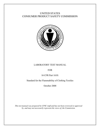 UNITED STATES
CONSUMER PRODUCT SAFETY COMMISSION
LABORATORY TEST MANUAL
FOR
16 CFR Part 1610:
Standard for the Flammability of Clothing Textiles
October 2008
This test manual was prepared by CPSC staff and has not been reviewed or approved
by, and may not necessarily represent the views of, the Commission.
 