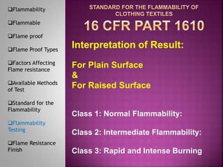 Interpretation of Result:
For Plain Surface
&
For Raised Surface
Class 1: Normal Flammability:
Class 2: Intermediate Flammability:
Class 3: Rapid and Intense Burning
Flammability
Flammable
Flame proof
Flame Proof Types
Factors Affecting
Flame resistance
Available Methods
of Test
Standard for the
Flammability
Flammability
Testing
Flame Resistance
Finish
 