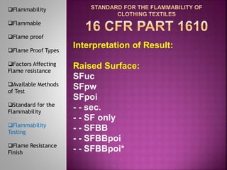 Interpretation of Result:
Raised Surface:
SFuc
SFpw
SFpoi
- - sec.
- - SF only
- - SFBB
- - SFBBpoi
- - SFBBpoi*
Flammability
Flammable
Flame proof
Flame Proof Types
Factors Affecting
Flame resistance
Available Methods
of Test
Standard for the
Flammability
Flammability
Testing
Flame Resistance
Finish
 