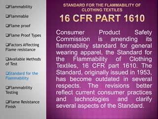 Consumer Product Safety
Commission is amending its
flammability standard for general
wearing apparel, the Standard for
the Flammability of Clothing
Textiles, 16 CFR part 1610. The
Standard, originally issued in 1953,
has become outdated in several
respects. The revisions better
reflect current consumer practices
and technologies and clarify
several aspects of the Standard.
Flammability
Flammable
Flame proof
Flame Proof Types
Factors Affecting
Flame resistance
Available Methods
of Test
Standard for the
Flammability
Flammability
Testing
Flame Resistance
Finish
 
