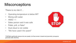 michelman.com
Misconceptions
There is no risk if…
• Operating temperature is below MIT
• Mixing with water
• HMIS = 1
• Sales person said it was safe
• Pellet, prill, or flake*
• Dust cloud is not visible
• “We have used it for years!”
*Prill/Pellet significantly reduces risk over powder, but fines remain a hazard and pneumatic conveyance
generates static electricity
 