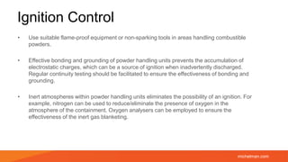 michelman.com
Ignition Control
• Use suitable flame-proof equipment or non-sparking tools in areas handling combustible
powders.
• Effective bonding and grounding of powder handling units prevents the accumulation of
electrostatic charges, which can be a source of ignition when inadvertently discharged.
Regular continuity testing should be facilitated to ensure the effectiveness of bonding and
grounding.
• Inert atmospheres within powder handling units eliminates the possibility of an ignition. For
example, nitrogen can be used to reduce/eliminate the presence of oxygen in the
atmosphere of the containment. Oxygen analysers can be employed to ensure the
effectiveness of the inert gas blanketing.
 