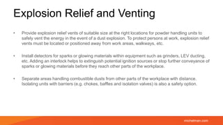 michelman.com
Explosion Relief and Venting
• Provide explosion relief vents of suitable size at the right locations for powder handling units to
safely vent the energy in the event of a dust explosion. To protect persons at work, explosion relief
vents must be located or positioned away from work areas, walkways, etc.
• Install detectors for sparks or glowing materials within equipment such as grinders, LEV ducting,
etc. Adding an interlock helps to extinguish potential ignition sources or stop further conveyance of
sparks or glowing materials before they reach other parts of the workplace.
• Separate areas handling combustible dusts from other parts of the workplace with distance.
Isolating units with barriers (e.g. chokes, baffles and isolation valves) is also a safety option.
 