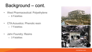 michelman.com
Background – cont.
• West Pharmaceutical: Polyethylene
– 6 Fatalities
• CTA Acoustics: Phenolic resin
– 7 Fatalities
• Jahn Foundry: Resins
– 3 Fatalities
 