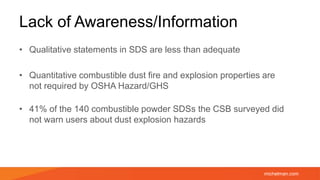 michelman.com
Lack of Awareness/Information
• Qualitative statements in SDS are less than adequate
• Quantitative combustible dust fire and explosion properties are
not required by OSHA Hazard/GHS
• 41% of the 140 combustible powder SDSs the CSB surveyed did
not warn users about dust explosion hazards
 