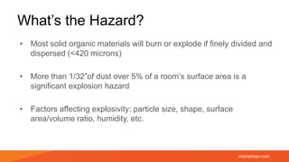 michelman.com
What’s the Hazard?
• Most solid organic materials will burn or explode if finely divided and
dispersed (<420 microns)
• More than 1/32”of dust over 5% of a room’s surface area is a
significant explosion hazard
• Factors affecting explosivity: particle size, shape, surface
area/volume ratio, humidity, etc.
 