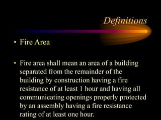 Definitions
• Fire Area
• Fire area shall mean an area of a building
separated from the remainder of the
building by construction having a fire
resistance of at least 1 hour and having all
communicating openings properly protected
by an assembly having a fire resistance
rating of at least one hour.
 