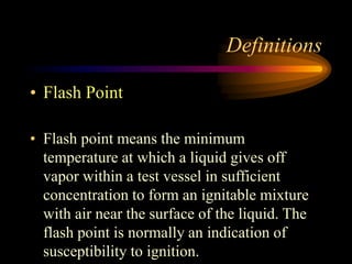 Definitions
• Flash Point
• Flash point means the minimum
temperature at which a liquid gives off
vapor within a test vessel in sufficient
concentration to form an ignitable mixture
with air near the surface of the liquid. The
flash point is normally an indication of
susceptibility to ignition.
 