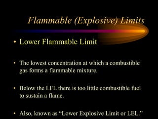 Flammable (Explosive) Limits
• Lower Flammable Limit
• The lowest concentration at which a combustible
gas forms a flammable mixture.
• Below the LFL there is too little combustible fuel
to sustain a flame.
• Also, known as “Lower Explosive Limit or LEL.”
 