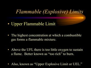 Flammable (Explosive) Limits
• Upper Flammable Limit
• The highest concentration at which a combustible
gas forms a flammable mixture.
• Above the UFL there is too little oxygen to sustain
a flame. Better known as “too rich” to burn.
• Also, known as “Upper Explosive Limit or UEL.”
 