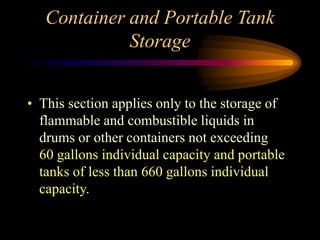 Container and Portable Tank
Storage
• This section applies only to the storage of
flammable and combustible liquids in
drums or other containers not exceeding
60 gallons individual capacity and portable
tanks of less than 660 gallons individual
capacity.
 