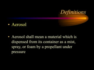 Definitions
• Aerosol
• Aerosol shall mean a material which is
dispensed from its container as a mist,
spray, or foam by a propellant under
pressure
 