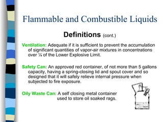 Flammable and Combustible Liquids
                     Definitions (cont.)
Ventilation: Adequate if it is sufficient to prevent the accumulation
  of significant quantities of vapor-air mixtures in concentrations
  over ¼ of the Lower Explosive Limit.

Safety Can: An approved red container, of not more than 5 gallons
  capacity, having a spring-closing lid and spout cover and so
  designed that it will safely relieve internal pressure when
  subjected to fire exposure.

Oily Waste Can: A self closing metal container
               used to store oil soaked rags.
 