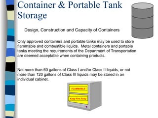 Container & Portable Tank
Storage
    Design, Construction and Capacity of Containers

Only approved containers and portable tanks may be used to store
flammable and combustible liquids. Metal containers and portable
tanks meeting the requirements of the Department of Transportation
are deemed acceptable when containing products.


Not more than 60 gallons of Class I and/or Class II liquids, or not
more than 120 gallons of Class III liquids may be stored in an
individual cabinet.

                                FLAMMABLE



                               Keep Fire Away
 