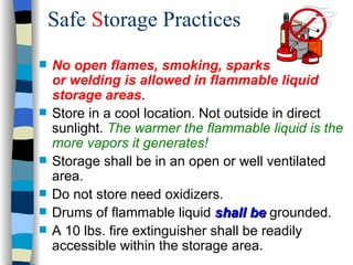 Safe Storage Practices
   No open flames, smoking, sparks
    or welding is allowed in flammable liquid
    storage areas.
   Store in a cool location. Not outside in direct
    sunlight. The warmer the flammable liquid is the
    more vapors it generates!
   Storage shall be in an open or well ventilated
    area.
   Do not store need oxidizers.
   Drums of flammable liquid shall be grounded.
   A 10 lbs. fire extinguisher shall be readily
    accessible within the storage area.
 