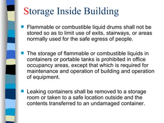 Storage Inside Building
   Flammable or combustible liquid drums shall not be
    stored so as to limit use of exits, stairways, or areas
    normally used for the safe egress of people.

   The storage of flammable or combustible liquids in
    containers or portable tanks is prohibited in office
    occupancy areas, except that which is required for
    maintenance and operation of building and operation
    of equipment.

   Leaking containers shall be removed to a storage
    room or taken to a safe location outside and the
    contents transferred to an undamaged container.
 
