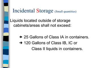 Incidental Storage (Small quantities)
Liquids located outside of storage
  cabinets/areas shall not exceed:

      25 Gallons of Class IA in containers.
      120 Gallons of Class IB, IC or
           Class II liquids in containers.
 