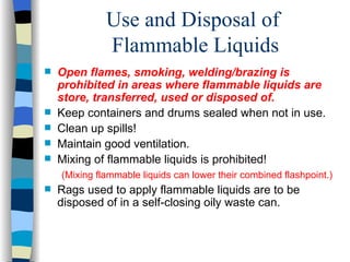 Use and Disposal of
              Flammable Liquids
   Open flames, smoking, welding/brazing is
    prohibited in areas where flammable liquids are
    store, transferred, used or disposed of.
   Keep containers and drums sealed when not in use.
   Clean up spills!
   Maintain good ventilation.
   Mixing of flammable liquids is prohibited!
    (Mixing flammable liquids can lower their combined flashpoint.)
   Rags used to apply flammable liquids are to be
    disposed of in a self-closing oily waste can.
 