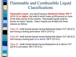 Flammable and Combustible Liquid
         Classifications
Flammable Liquid - any liquid having a flashpoint below 100o F
(37.8o C) or higher, the total of which make up 99 percent or more
of the total volume of the mixture. Flammable liquids shall be
known as Class I liquids. Class I liquids are divided into three
classes as follows:

Class IA - shall include liquids having flashpoints below 73 F (22.8 C)
and having a boiling point below 100 F (37.8 C).

Class IB - shall include liquids having flashpoints below 73 F (22.8 C)
And having a boiling point at or above 100 F (37.8 C).

Class IC - shall include liquids having flashpoints at or above 73 F
(22.8 C) and below 100 F (37.8 C).
 