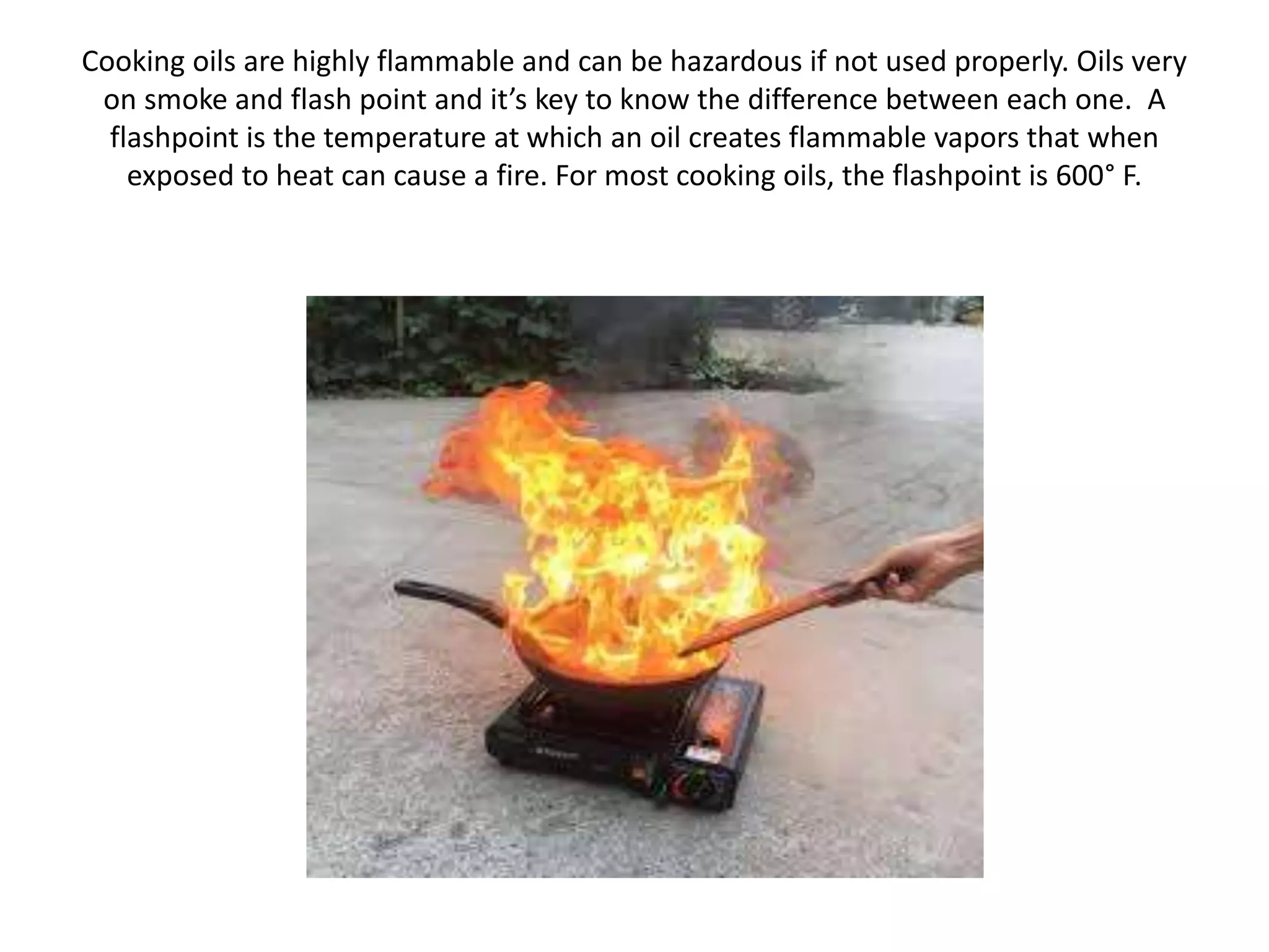 Cooking oils are highly flammable and can be hazardous if not used properly. Oils very
on smoke and flash point and it’s key to know the difference between each one. A
flashpoint is the temperature at which an oil creates flammable vapors that when
exposed to heat can cause a fire. For most cooking oils, the flashpoint is 600° F.
 