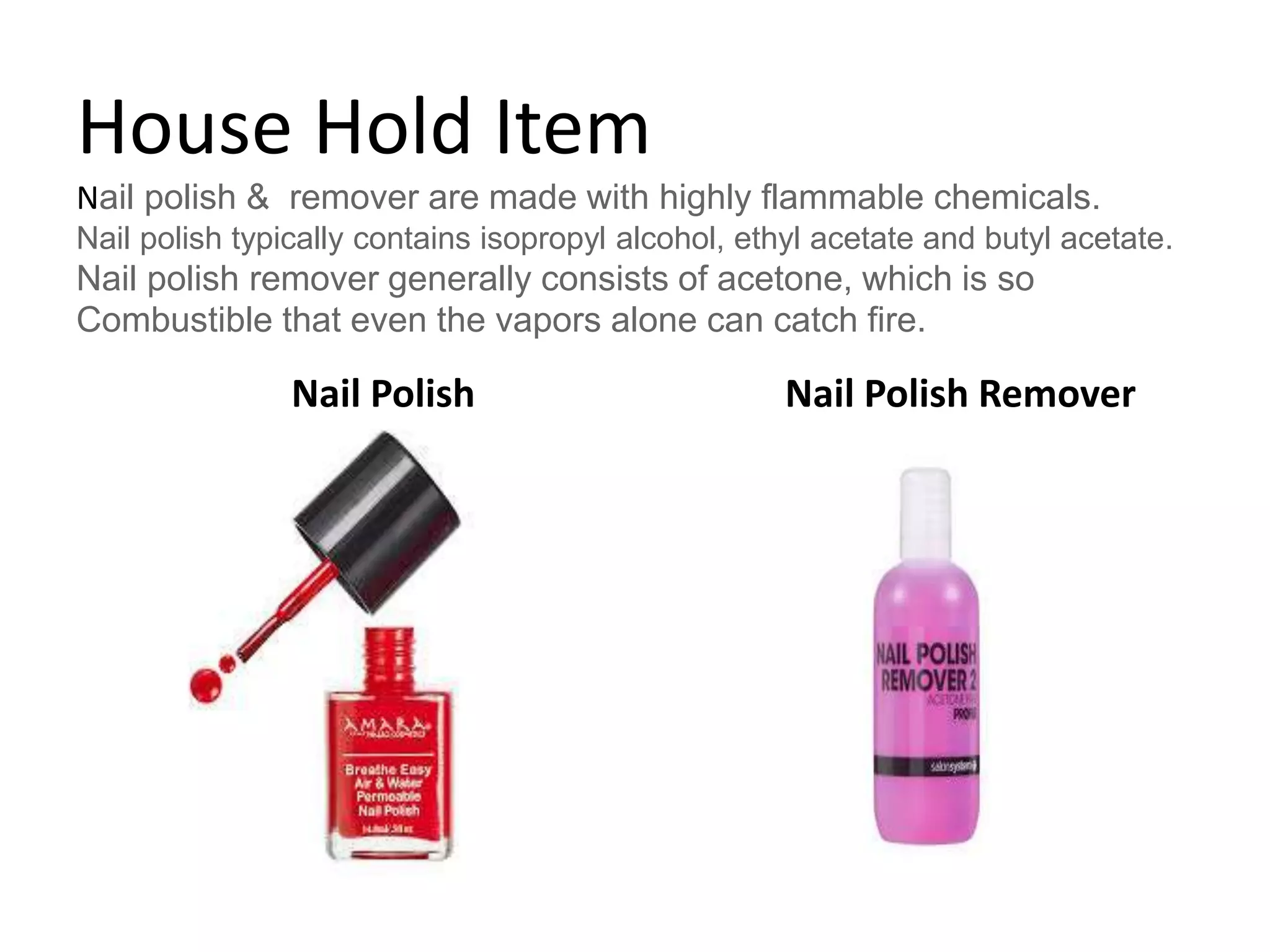 House Hold Item
Nail polish & remover are made with highly flammable chemicals.
Nail polish typically contains isopropyl alcohol, ethyl acetate and butyl acetate.
Nail polish remover generally consists of acetone, which is so
Combustible that even the vapors alone can catch fire.
Nail Polish Nail Polish Remover
 
