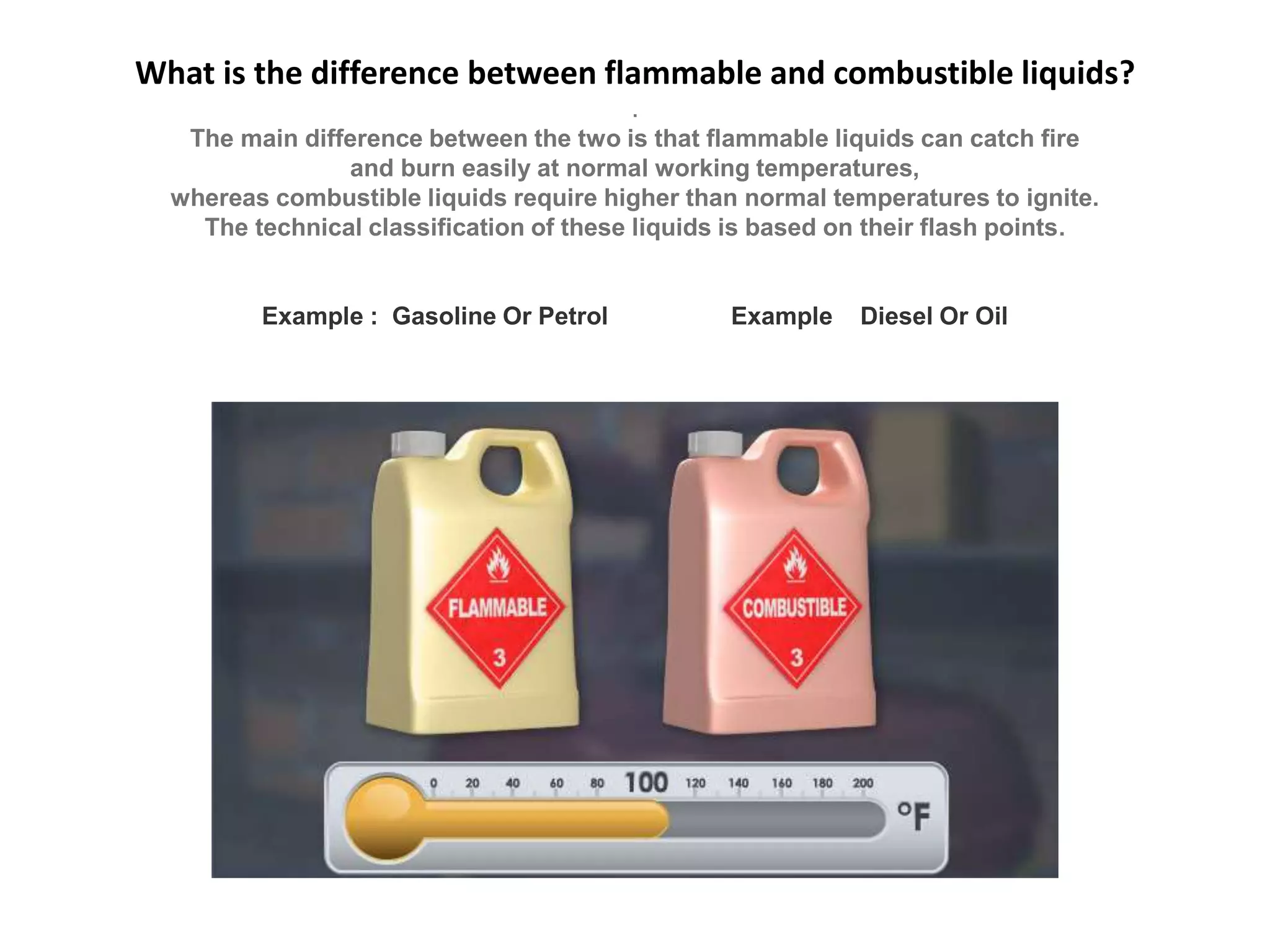 What is the difference between flammable and combustible liquids?
.
The main difference between the two is that flammable liquids can catch fire
and burn easily at normal working temperatures,
whereas combustible liquids require higher than normal temperatures to ignite.
The technical classification of these liquids is based on their flash points.
Example : Gasoline Or Petrol Example Diesel Or Oil
 